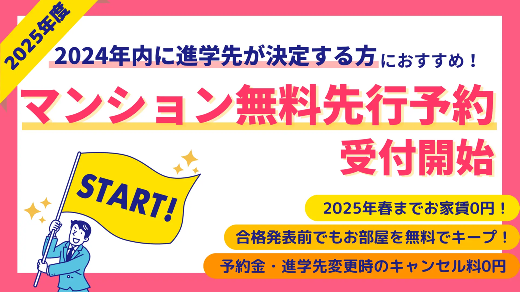 2025年春にご入学予定の方を対象とした無料先行予約を受付中です。  合格発表前でもお部屋が無料でキープでき、お部屋の予約金や進学先変更時のキャンセル料もかかりません。